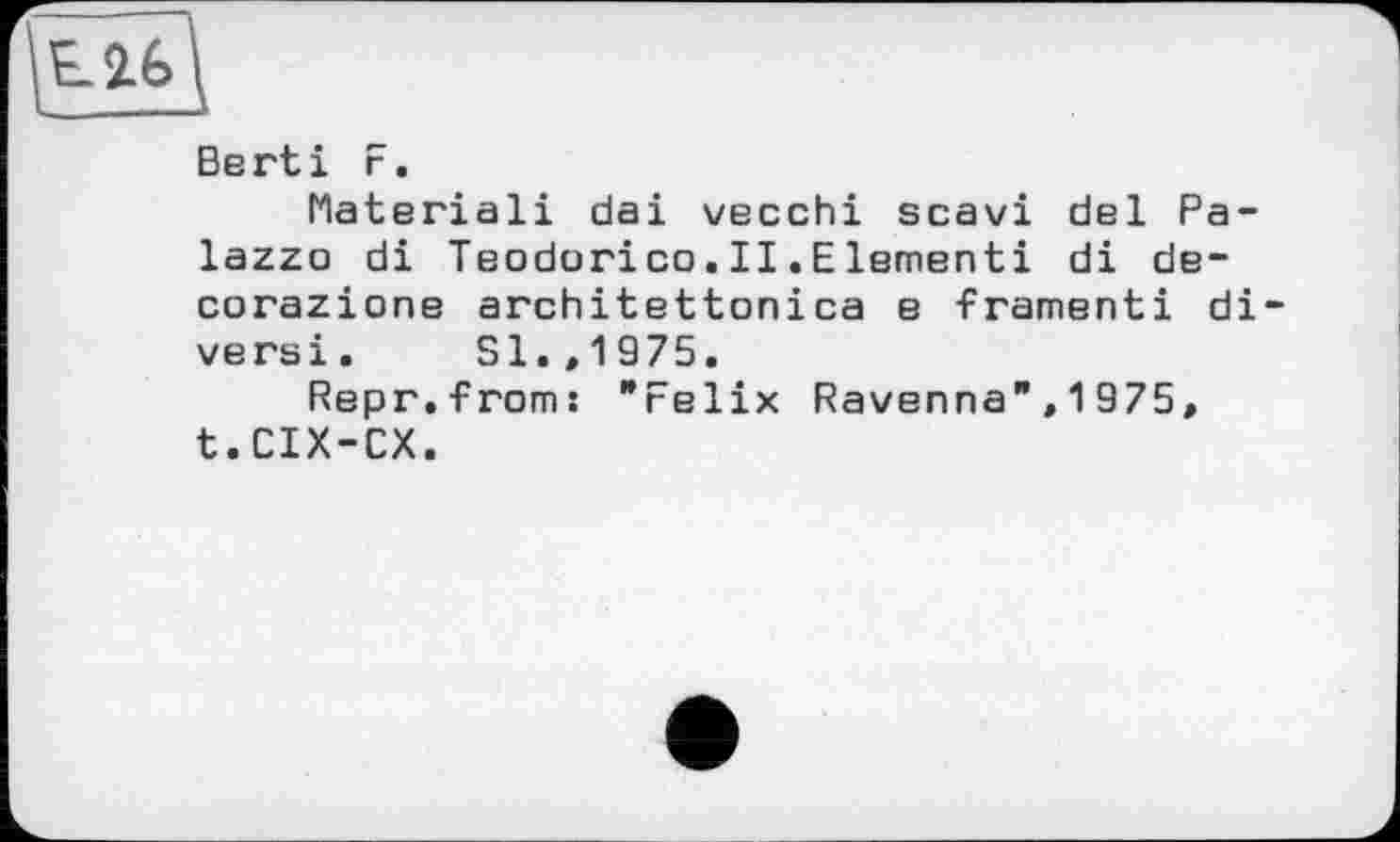 ﻿Е2.6Ц
Berti F.
Flateriali dai vecchi scavi del Palazzo di Teodorico.II.Elementi di de-corazione architettonica e framenti di versi. Sl.,1975.
Repr.froms "Felix Ravenna",1975» t.CIX-CX.